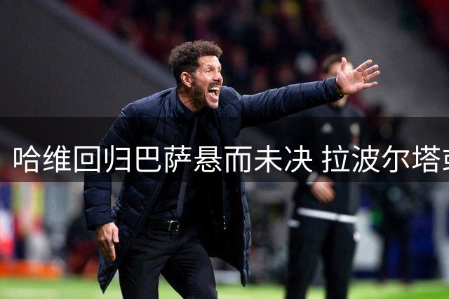 哈维回归巴萨悬而未决 拉波尔塔或将亲赴卡塔尔斡旋