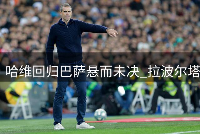 哈维回归巴萨悬而未决 拉波尔塔或将亲赴卡塔尔斡旋