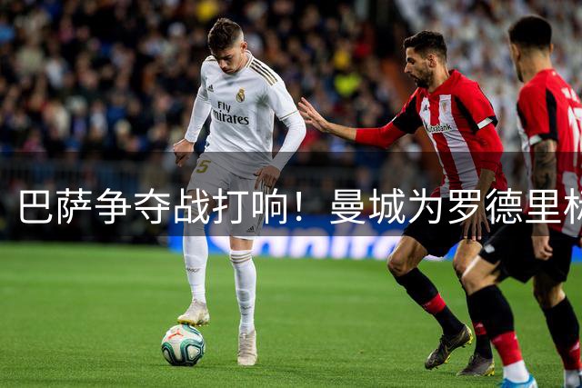 巴萨争夺战打响！曼城为罗德里标价6000万 转会谈判进入关键周