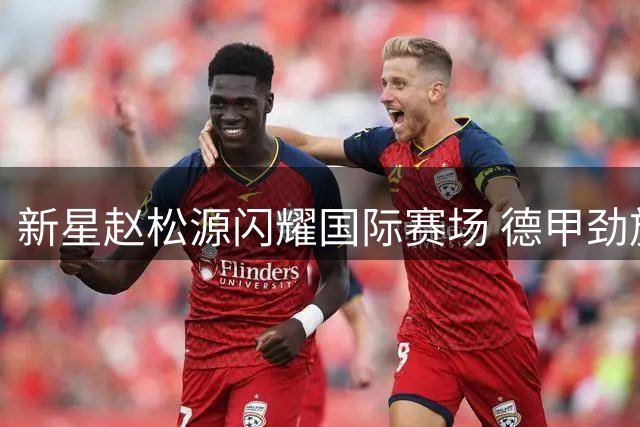 新星赵松源闪耀国际赛场 德甲劲旅教练盛赞其赛场掌控力