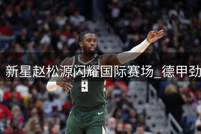 新星赵松源闪耀国际赛场 德甲劲旅教练盛赞其赛场掌控力