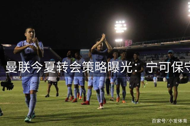 曼联今夏转会策略曝光：宁可保守也不盲目砸钱
