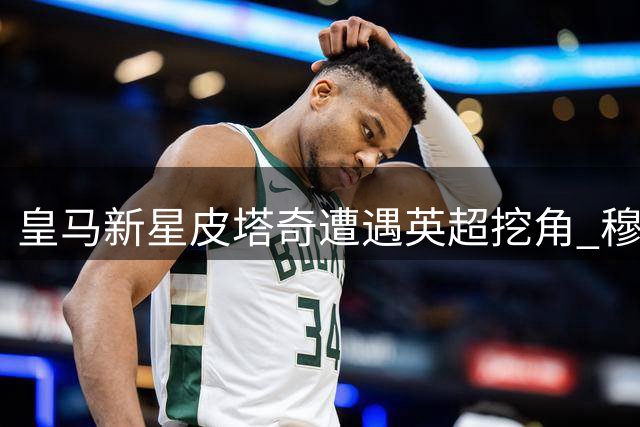 皇马新星皮塔奇遭遇英超挖角 穆帅爱将或成今夏转会市场焦点