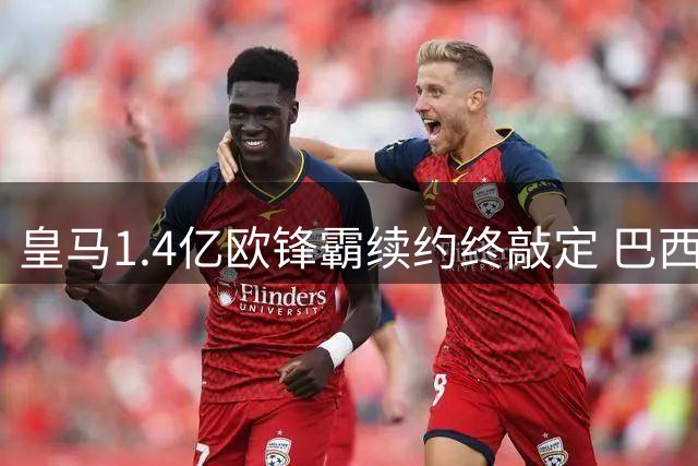 皇马1.4亿欧锋霸续约终敲定 巴西球星拒绝阿森纳诱惑留守伯纳乌