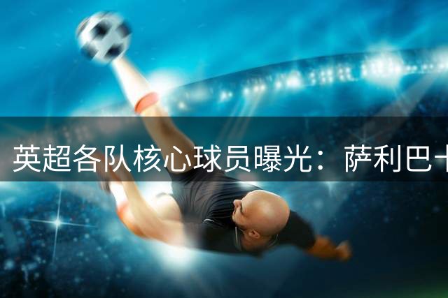 英超各队核心球员曝光：萨利巴卡塞米罗领衔
