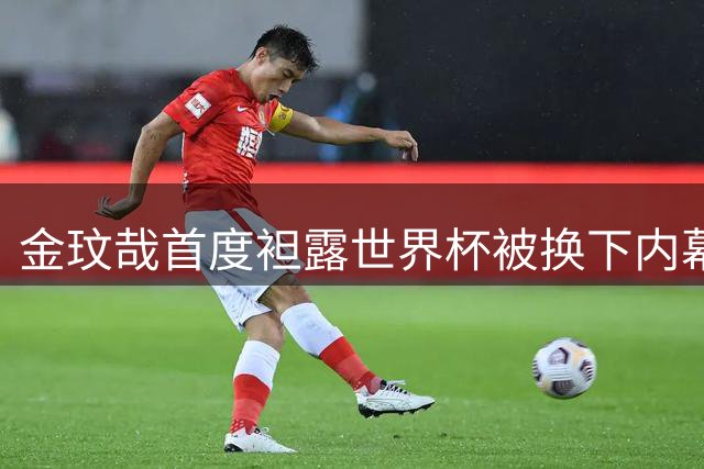 金玟哉首度袒露世界杯被换下内幕 自责冲动行为坦言全队状态低迷